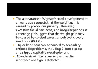 The appearance of signs of sexual development at
an early age suggests that the weight gain is
caused by precocious puberty . However,
excessive facial hair, acne, and irregular periods in
a teenage girl suggest that the weight gain may
be caused by cortisol excess or polycystic ovary
syndrome (PCOS).
 Hip or knee pain can be caused by secondary
orthopedic problems, including Blount disease
and slipped capital femoral epiphysis
Acanthosis nigricans can suggest insulin
resistance and type 2 diabetes
 