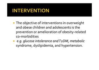The objective of interventions in overweight
and obese children and adolescents is the
prevention or amelioration of obesity-related
co-morbidities
e.g. glucose intolerance and T2DM, metabolic
syndrome, dyslipidemia, and hypertension.
 