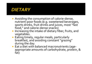 Avoiding the consumption of calorie-dense,
nutrient-poor foods (e.g. sweetened beverages,
sports drinks, fruit drinks and juices, most “fast
food,” and calorie-dense snacks)
Increasing the intake of dietary fiber, fruits, and
vegetables.
Eating timely, regular meals, particularly
breakfast, and avoiding constant “grazing”
during the day.
Eat a diet with balanced macronutrients (age-
appropriate amounts of carbohydrate, protein, &
fat)
 