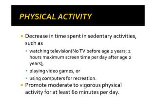 Decrease in time spent in sedentary activities,
such as
 watching television(No TV before age 2 years; 2
 hours maximum screen time per day after age 2
 years),
 playing video games, or
 using computers for recreation.
Promote moderate to vigorous physical
activity for at least 60 minutes per day.
 