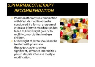 Pharmacotherapy (in combination
with lifestyle modification) be
considered if a formal program of
intensive lifestyle modification has
failed to limit weight gain or to
mollify comorbidities in obese
children.
Overweight children should not be
treated with pharmaco
therapeutic agents unless
significant, severe co-morbidities
persist despite intensive lifestyle
modification.
 
