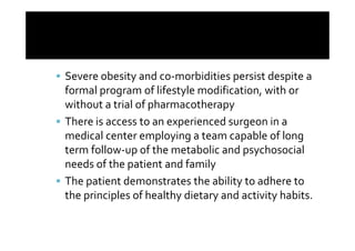 Severe obesity and co-morbidities persist despite a
formal program of lifestyle modification, with or
without a trial of pharmacotherapy
There is access to an experienced surgeon in a
medical center employing a team capable of long
term follow-up of the metabolic and psychosocial
needs of the patient and family
The patient demonstrates the ability to adhere to
the principles of healthy dietary and activity habits.
 