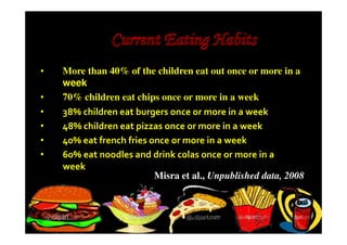•   More than 40% of the children eat out once or more in a
    week
•   70% children eat chips once or more in a week
•   38% children eat burgers once or more in a week
•   48% children eat pizzas once or more in a week
•   40% eat french fries once or more in a week
•   60% eat noodles and drink colas once or more in a
    week
                          Misra et al., Unpublished data, 2008
 