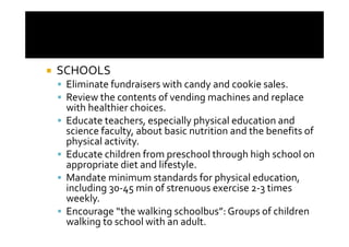 SCHOOLS
 Eliminate fundraisers with candy and cookie sales.
 Review the contents of vending machines and replace
 with healthier choices.
 Educate teachers, especially physical education and
 science faculty, about basic nutrition and the benefits of
 physical activity.
 Educate children from preschool through high school on
 appropriate diet and lifestyle.
 Mandate minimum standards for physical education,
 including 30-45 min of strenuous exercise 2-3 times
 weekly.
 Encourage “the walking schoolbus”: Groups of children
 walking to school with an adult.
 