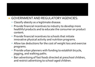 GOVERNMENT AND REGULATORY AGENCIES:
 Classify obesity as a legitimate disease.
 Provide financial incentives to industry to develop more
 healthful products and to educate the consumer on product
 content.
 Provide financial incentives to schools that initiate
 innovative physical activity and nutrition programs.
 Allow tax deductions for the cost of weight loss and exercise
 programs.
 Provide urban planners with funding to establish bicycle,
 jogging, and walking paths.
 Ban advertising of fast foods directed at preschool children,
 and restrict advertising to school-aged children.
 