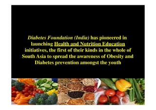 Diabetes Foundation (India) has pioneered in
    launching Health and Nutrition Education
 initiatives, the first of their kinds in the whole of
South Asia to spread the awareness of Obesity and
      Diabetes prevention amongst the youth
 
