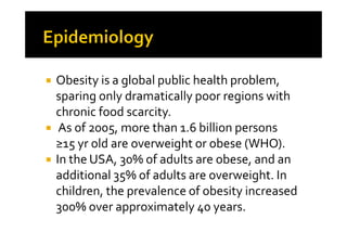 Obesity is a global public health problem,
sparing only dramatically poor regions with
chronic food scarcity.
 As of 2005, more than 1.6 billion persons
≥15 yr old are overweight or obese (WHO).
In the USA, 30% of adults are obese, and an
additional 35% of adults are overweight. In
children, the prevalence of obesity increased
300% over approximately 40 years.
 