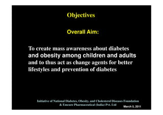 Objectives

                         Overall Aim:


To create mass awareness about diabetes
and obesity among children and adults
and to thus act as change agents for better
lifestyles and prevention of diabetes




   Initiative of National Diabetes, Obesity, and Cholesterol Diseases Foundation
                     & Emcure Pharmaceutical (India) Pvt. Ltd
                                                                    March 5, 2011
 