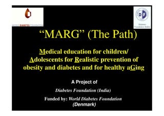 “MARG” (The Path)
      Medical education for children/
  Adolescents for Realistic prevention of
obesity and diabetes and for healthy aGing

                   A Project of
            Diabetes Foundation (India)
       Funded by: World Diabetes Foundation
                   (Denmark)
 