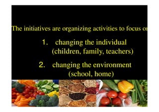 The initiatives are organizing activities to focus on:

           1. changing the individual
              (children, family, teachers)
          2. changing the environment
                 (school, home)
 