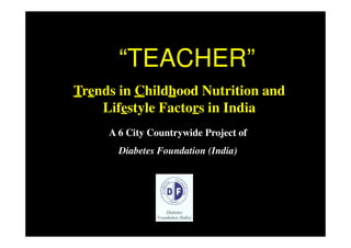 “TEACHER””
Trends in Childhood Nutrition and
    Lifestyle Factors in India
     A 6 City Countrywide Project of
       Diabetes Foundation (India)
 