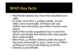 Worldwide obesity has more than doubled since
1980.
In 2008, more than 1.4 billion adults, 20 and
older, were overweight. Of these over 200
million men and nearly 300 million women were
obese.
65% of the world's population live in countries
where overweight and obesity kills more people
than underweight.
More than 42 million children under the age of
five were overweight in 2010. Close to 35 million
of these are living in developing countries.
Obesity is preventable.
 