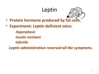 Leptin
• Protein hormone produced by fat cells.
• Experiment: Leptin deficient mice:
     Hyperphasic
     Insulin resistant
     Infertile
 Leptin administration reversed all the symptoms.




                                                15
 