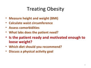 Treating Obesity
•   Measure height and weight (BMI)
•   Calculate waist circumference
•   Assess comorbidities
•   What labs does the patient need?
• Is the patient ready and motivated enough to
  loose weight?
• Which diet should you recommend?
• Discuss a physical activity goal


                                             19
 