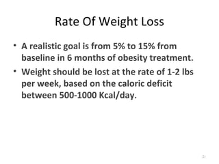 Rate Of Weight Loss
• A realistic goal is from 5% to 15% from
  baseline in 6 months of obesity treatment.
• Weight should be lost at the rate of 1-2 lbs
  per week, based on the caloric deficit
  between 500-1000 Kcal/day.




                                                 21
 