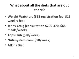 What about all the diets that are out
                 there?
• Weight Watchers ($13 registration fee, $15
  weekly fee)
• Jenny Craig (consultation $200-370, $65
  meals/week)
• Tops Club ($20/week)
• Nutrisystem.com ($50/week)
• Atkins Diet


                                               25
 