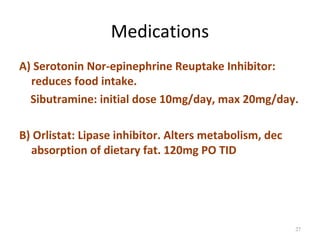 Medications
A) Serotonin Nor-epinephrine Reuptake Inhibitor:
  reduces food intake.
  Sibutramine: initial dose 10mg/day, max 20mg/day.

B) Orlistat: Lipase inhibitor. Alters metabolism, dec
  absorption of dietary fat. 120mg PO TID




                                                        27
 