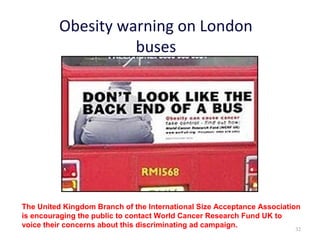 Obesity warning on London
                    buses




The United Kingdom Branch of the International Size Acceptance Association
is encouraging the public to contact World Cancer Research Fund UK to
voice their concerns about this discriminating ad campaign.              32
 