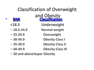 Classification of Overweight
                 and Obesity
•    BMI               Classification
    <18.5               Underweight
    – 18.5-24.9       Normal weight
    – 25-29.9           Overweight
    – 30-34.9           Obesity Class I
    – 35-39.9           Obesity Class II
    – 40-49.9           Obesity Class III
    – 50 and aboveSuper Obesity


                                            9
 