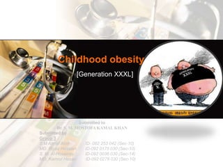 Childhood obesity [Generation XXXL] Submitted to  Dr. S. M. MOSTOFA KAMAL KHAN Submitted by  Group 3 S M AhnafAbid          	 ID- 082 253 042 (Sec-10) MD. RiyazHossain ID-092 0175 030 (Sec-10) S. M. Al-Hosainey ID-092 0036 030 (Sec-14) MD. KamrulHasanID-092 0278 030 (Sec-10) 