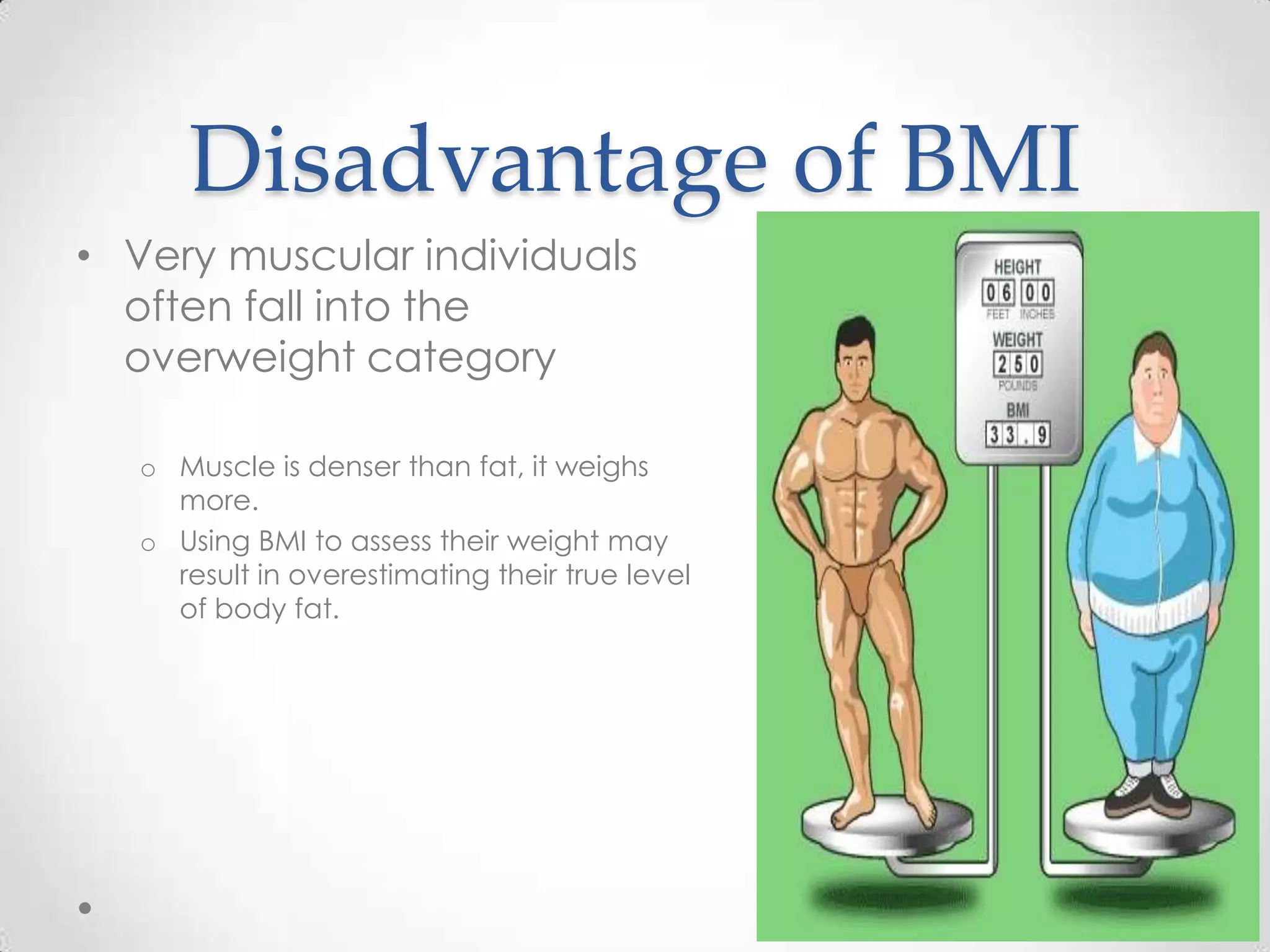 Disadvantage of BMI
• Very muscular individuals
often fall into the
overweight category
o Muscle is denser than fat, it weighs
more.
o Using BMI to assess their weight may
result in overestimating their true level
of body fat.
 