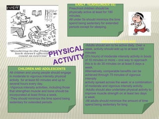 EARLY YEARS(UNDER 5S)
Preschool children should be
physically active at least for 180
minutes.
All under 5s should minimize the time
spend being sedentary for extended
periods except for sleeping.

CHILDREN AND ADOLESCENTS
All children and young people should engage
in moderate to vigorous intensity physical
activity for at least 60 minutes and up to
several hours every day.
-Vigorous intensity activities, including those
that strengthen muscle and bone should be
incorporated at least thrice a week.
-They should minimize the time spend being
sedentary for extended periods.

ADULTS AND OLD AGE
-Adults should aim to be active daily. Over a
week, activity should add up to at least 150
minutes
(2½ hours) of moderate intensity activity in bouts
of 10 minutes or more – one way to approach
this is to do 30 minutes on at least 5 days a
week.
Alternatively, comparable benefits can be
achieved through 75 minutes of vigorous
intensity
activity spread across the week or a combination
of moderate and vigorous intensity activity.
-Adults should also undertake physical activity to
improve muscle strength on at least two days
a week.
-All adults should minimize the amount of time
spend being sedentary for long.

 