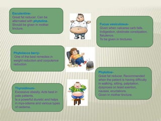 EsculentineGreat fat reducer. Can be
alternated with phytoline.
Should be given in mother
tincture.

Fucus vesiculosusGiven when calcarea carb fails.
Indigestion, obstinate constipation,
flatulence.
To be given in tinctures.

Phytolacca berryOne of the best remedies in
weight reduction and corpulence
reduction

ThyroidinumExcessive obesity. Acts best in
pale patients.
Is a powerful diuretic and helps
in myx-odema and various types
of oedema.

PhytolineGreat fat reducer. Recommended
when the patient is having difficulty
in walking, sitting, palpitation,
dyspnoea on least exertion,
nausea, eructations.
Given in mother tincture.

 
