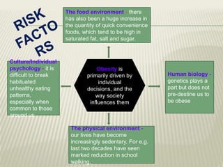 The food environment - there
has also been a huge increase in
the quantity of quick convenience
foods, which tend to be high in
saturated fat, salt and sugar.

Culture/Individual
psychology - it is
difficult to break
habituated
unhealthy eating
patterns,
especially when
common to those
around us

Obesity is
primarily driven by
individual
decisions, and the
way society
influences them

The physical environment our lives have become
increasingly sedentary. For e.g.
last two decades have seen
marked reduction in school
walking.

Human biology genetics plays a
part but does not
pre-destine us to
be obese

 