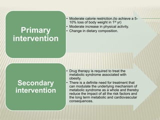 Primary
intervention

Secondary
intervention

• Moderate calorie restriction.(to achieve a 510% loss of body weight in 1st yr)
• Moderate increase in physical activity.
• Change in dietary composition.

• Drug therapy is required to treat the
metabolic syndrome associated with
obesity.
• There is a definite need for treatment that
can modulate the underlying mechanism of
metabolic syndrome as a whole and thereby
reduce the impact of all the risk factors and
the long term metabolic and cardiovascular
consequences.

 