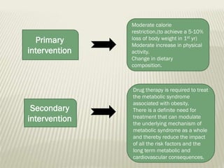 Primary
intervention

Secondary
intervention

Moderate calorie
restriction.(to achieve a 5-10%
loss of body weight in 1st yr)
Moderate increase in physical
activity.
Change in dietary
composition.

Drug therapy is required to treat
the metabolic syndrome
associated with obesity.
There is a definite need for
treatment that can modulate
the underlying mechanism of
metabolic syndrome as a whole
and thereby reduce the impact
of all the risk factors and the
long term metabolic and
cardiovascular consequences.

 