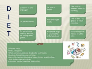 D
I
E
T

Cut down on salt
and sugar.

Eat little at
dinner.

Take fruits in
between meals for
snacking.

Do not skip meals

Walk after night
meals.

Take at least 7-10
glasses of water
every day.

Do not eat while
reading, watching
TV, playing video
games.

Avoid foods high
in saturated fat
and cholesterol.

Use skimmed milk
instead of full fat
milk.

AVOID
•Alcoholic drinks.
•Butter , margarine
•Cakes, pancakes, cookies, doughnuts, pastries etc.
•Candies, chocolates, cream, cheese.
•French fries, potato chips, pizza, pasta, burger, snacking food.
•Jams, jellies, sugar and syrup.
•Ice cream, ice milk, sherbets, soda drinks.

 