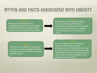 MYTHS AND FACTS ASSOCIATED WITH OBESITY
Myth 1People only become obese and
overweight because they do not engage
in weight loss efforts including physical
activity and have unhealthy eating habits.

Myth 2Obesity is only prevalent in developed
countries that foster indulgent lifestyles,
with poor diets and and lack of exercise
like USA and UK.

FactWeight loss and management efforts
require a balanced combination of
behavioural change and medical/scientific
evaluation and intervention. In addition
hormonal disorders can contribute to
obesity

FactIn economically advanced advanced
regions of developing countries,
prevalence rates of obesity may be as high
as high as rates in industrialized countries.
rising obesity rates in developing countries
may be due to societal changes such as
greater food consumption.

 