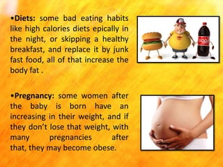 •Diets: some bad eating habits
like high calories diets epically in
the night, or skipping a healthy
breakfast, and replace it by junk
fast food, all of that increase the
body fat .
•Pregnancy: some women after
the baby is born have an
increasing in their weight, and if
they don’t lose that weight, with
many
pregnancies
after
that, they may become obese.

 