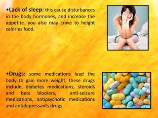 •Lack of sleep: this cause disturbances
in the body hormones, and increase the
appetite. you also may crave to height
calories food.

•Drugs: some medications lead the
body to gain more weight, these drugs
include, diabetes medications, steroids
and beta blockers,
anti-seizure
medications, antipsychotic medications
and antidepressants drugs.

 