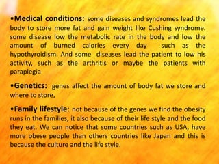 •Medical conditions: some diseases and syndromes lead the
body to store more fat and gain weight like Cushing syndrome.
some disease low the metabolic rate in the body and low the
amount of burned calories every day
such as the
hypothyroidism. And some diseases lead the patient to low his
activity, such as the arthritis or maybe the patients with
paraplegia

•Genetics: genes affect the amount of body fat we store and
where to store,

•Family lifestyle: not because of the genes we find the obesity
runs in the families, it also because of their life style and the food
they eat. We can notice that some countries such as USA, have
more obese people than others countries like Japan and this is
because the culture and the life style.

 