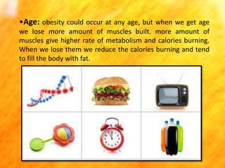 •Age: obesity could occur at any age, but when we get age
we lose more amount of muscles built. more amount of
muscles give higher rate of metabolism and calories burning.
When we lose them we reduce the calories burning and tend
to fill the body with fat.

 