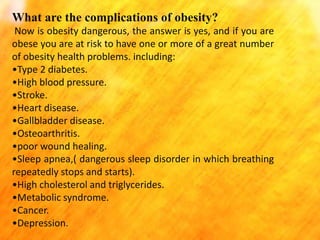 What are the complications of obesity?
Now is obesity dangerous, the answer is yes, and if you are
obese you are at risk to have one or more of a great number
of obesity health problems. including:
•Type 2 diabetes.
•High blood pressure.
•Stroke.
•Heart disease.
•Gallbladder disease.
•Osteoarthritis.
•poor wound healing.
•Sleep apnea,( dangerous sleep disorder in which breathing
repeatedly stops and starts).
•High cholesterol and triglycerides.
•Metabolic syndrome.
•Cancer.
•Depression.

 