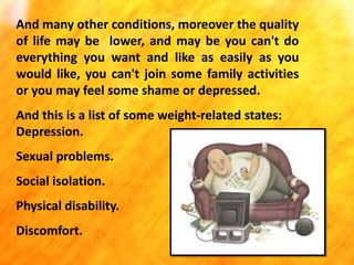 And many other conditions, moreover the quality
of life may be lower, and may be you can't do
everything you want and like as easily as you
would like, you can't join some family activities
or you may feel some shame or depressed.
And this is a list of some weight-related states:
Depression.
Sexual problems.
Social isolation.

Physical disability.
Discomfort.

 