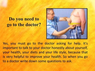 Do you need to
go to the doctor?

Yes, you must go to the doctor asking for help. It's
important to talk to your doctor honestly about yourself,
your health, your diets and your life style, because that
is very helpful to improve your health. So when you go
to a doctor write down some questions to ask.

 