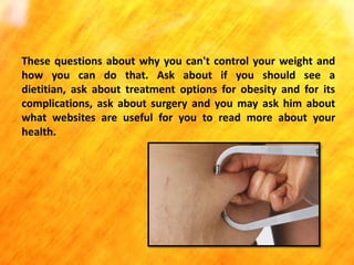 These questions about why you can't control your weight and
how you can do that. Ask about if you should see a
dietitian, ask about treatment options for obesity and for its
complications, ask about surgery and you may ask him about
what websites are useful for you to read more about your
health.

 