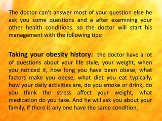 The doctor can't answer most of your question else he
ask you some questions and a after examining your
other health conditions. so the doctor will start his
management with the following tips:

Taking your obesity history: the doctor have a lot
of questions about your life style, your weight, when
you noticed it, how long you have been obese, what
factors make you obese, what diet you eat typically,
how your daily activities are, do you smoke or drink, do
you think the stress affect your weight, what
medication do you take. And he will ask you about your
family, if there is any one have the same condition,

 