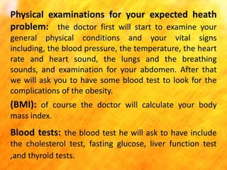 Physical examinations for your expected heath
problem: the doctor first will start to examine your
general physical conditions and your vital signs
including, the blood pressure, the temperature, the heart
rate and heart sound, the lungs and the breathing
sounds, and examination for your abdomen. After that
we will ask you to have some blood test to look for the
complications of the obesity.

(BMI): of course the doctor will calculate your body
mass index.

Blood tests: the blood test he will ask to have include
the cholesterol test, fasting glucose, liver function test
,and thyroid tests.

 