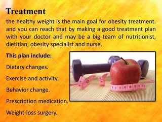 Treatment
the healthy weight is the main goal for obesity treatment.
and you can reach that by making a good treatment plan
with your doctor and may be a big team of nutritionist,
dietitian, obesity specialist and nurse.
This plan include:
Dietary changes.

Exercise and activity.
Behavior change.
Prescription medication.
Weight-loss surgery.

 