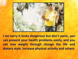 I am sorry it looks dangerous but don’t panic, you
can prevent your health problems easily, and you
can lose weight through change the life and
dietary style, increase physical activity and others.

 