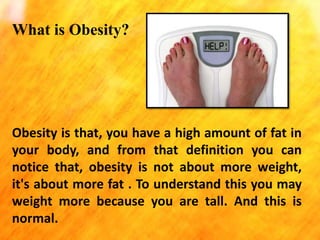 What is Obesity?

Obesity is that, you have a high amount of fat in
your body, and from that definition you can
notice that, obesity is not about more weight,
it's about more fat . To understand this you may
weight more because you are tall. And this is
normal.

 