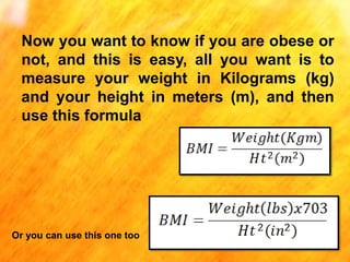 Now you want to know if you are obese or
not, and this is easy, all you want is to
measure your weight in Kilograms (kg)
and your height in meters (m), and then
use this formula

Or you can use this one too

 