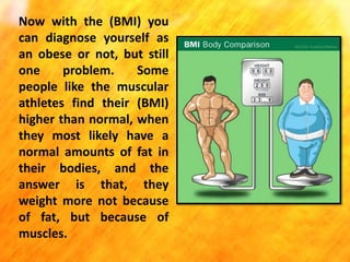 Now with the (BMI) you
can diagnose yourself as
an obese or not, but still
one
problem.
Some
people like the muscular
athletes find their (BMI)
higher than normal, when
they most likely have a
normal amounts of fat in
their bodies, and the
answer is that, they
weight more not because
of fat, but because of
muscles.

 