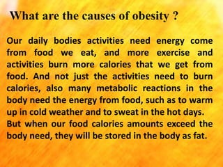 What are the causes of obesity ?
Our daily bodies activities need energy come
from food we eat, and more exercise and
activities burn more calories that we get from
food. And not just the activities need to burn
calories, also many metabolic reactions in the
body need the energy from food, such as to warm
up in cold weather and to sweat in the hot days.
But when our food calories amounts exceed the
body need, they will be stored in the body as fat.

 