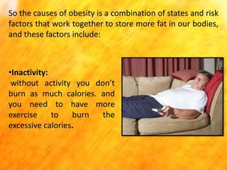 So the causes of obesity is a combination of states and risk
factors that work together to store more fat in our bodies,
and these factors include:

•Inactivity:
without activity you don’t
burn as much calories. and
you need to have more
exercise
to
burn
the
excessive calories.

 