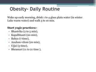 Obesity- Daily Routine
Wake up early morning, drink 1 to 4 glass plain water (in winter
Luke warm water) and walk 5 to 10 min.
Start yogic practices:-
• Bhastrika (2 to 5 min),
• Kapalbhanti (20 min),
• Bahya (7 time),
• Anulom-vilom (20 min),
• Ujjai (5 time),
• Bhramari (11 to 21 time ),
 